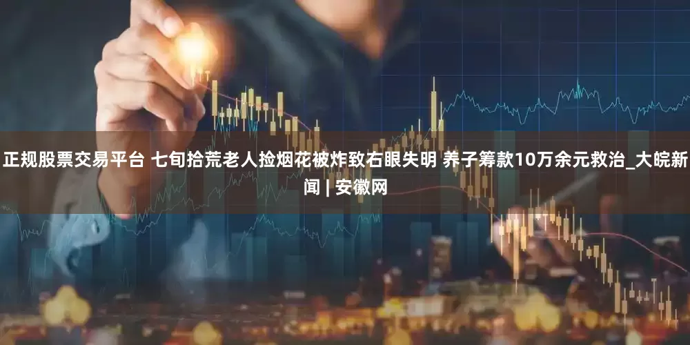 正规股票交易平台 七旬拾荒老人捡烟花被炸致右眼失明 养子筹款10万余元救治_大皖新闻 | 安徽网