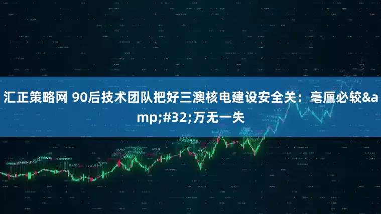 汇正策略网 90后技术团队把好三澳核电建设安全关：毫厘必较&#32;万无一失