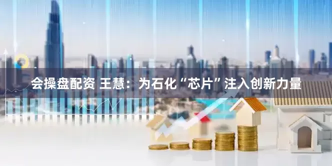 会操盘配资 王慧：为石化“芯片”注入创新力量