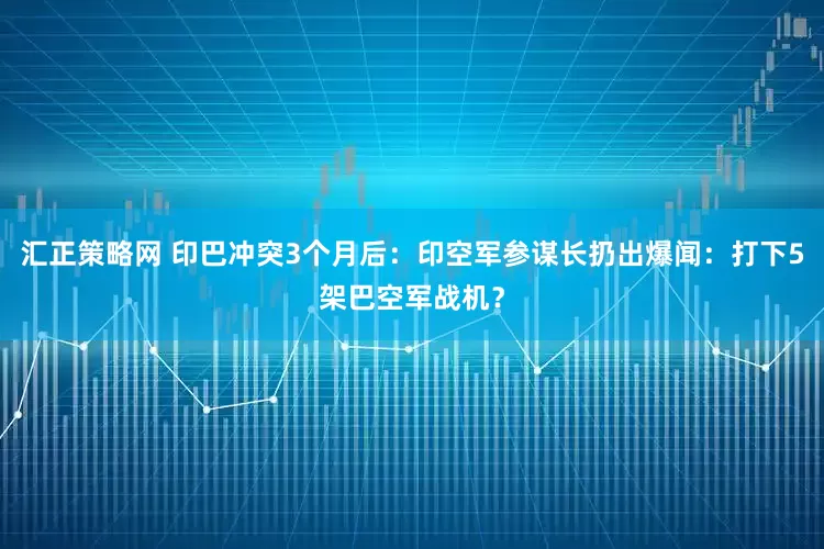 汇正策略网 印巴冲突3个月后：印空军参谋长扔出爆闻：打下5架巴空军战机？
