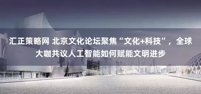 汇正策略网 北京文化论坛聚焦“文化+科技”，全球大咖共议人工智能如何赋能文明进步