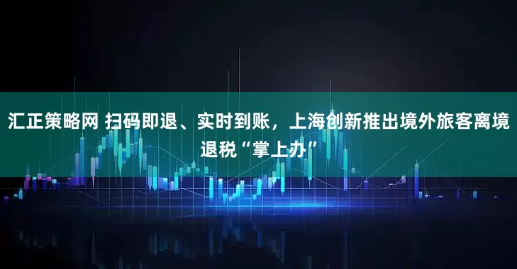 汇正策略网 扫码即退、实时到账，上海创新推出境外旅客离境退税“掌上办”
