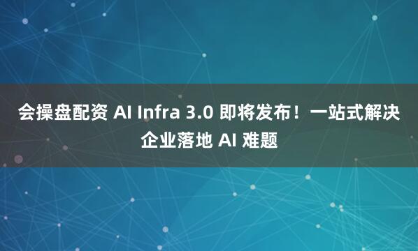 会操盘配资 AI Infra 3.0 即将发布！一站式解决企业落地 AI 难题