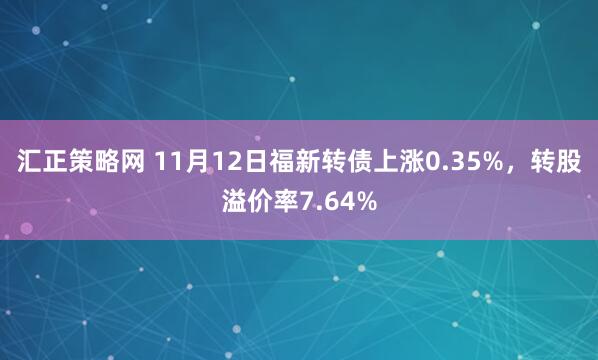 汇正策略网 11月12日福新转债上涨0.35%，转股溢价率7.64%