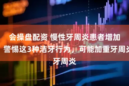 会操盘配资 慢性牙周炎患者增加，警惕这3种洁牙行为，可能加重牙周炎