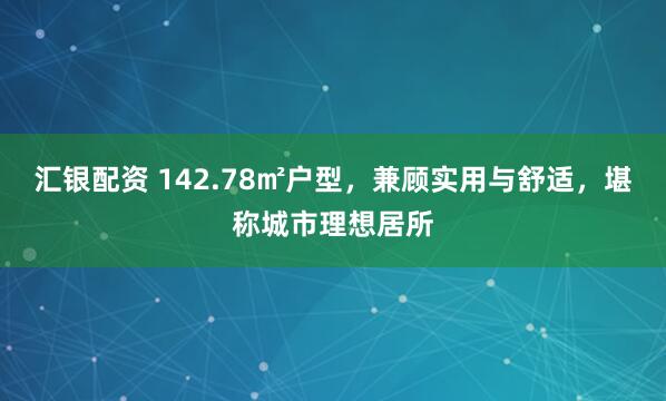 汇银配资 142.78㎡户型，兼顾实用与舒适，堪称城市理想居所