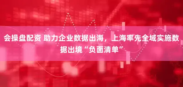 会操盘配资 助力企业数据出海，上海率先全域实施数据出境“负面清单”