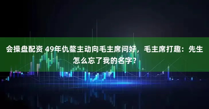会操盘配资 49年仇鳌主动向毛主席问好，毛主席打趣：先生怎么忘了我的名字？