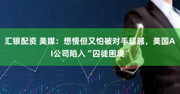 汇银配资 美媒：想慢但又怕被对手超越，美国AI公司陷入“囚徒困境”