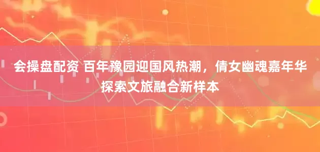 会操盘配资 百年豫园迎国风热潮，倩女幽魂嘉年华探索文旅融合新样本